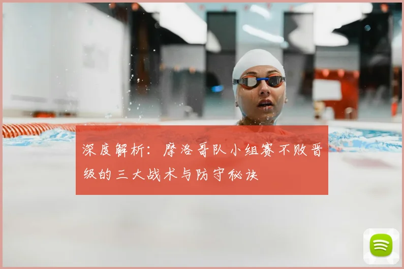 深度解析:摩洛哥队小组赛不败晋级的三大战术与防守秘诀