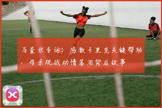 马奎尔专访：感激卡里克关键帮助，母亲观战动情落泪背后故事