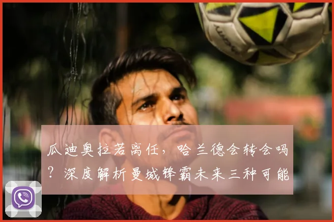瓜迪奥拉若离任，哈兰德会转会吗？深度解析曼城锋霸未来三种可能