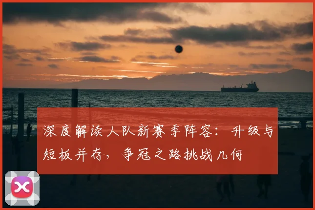 深度解读人队新赛季阵容：升级与短板并存，争冠之路挑战几何