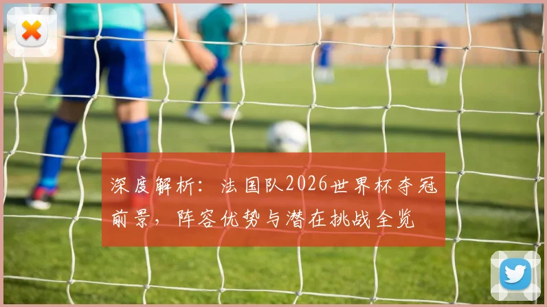 深度解析：法国队2026世界杯夺冠前景，阵容优势与潜在挑战全览