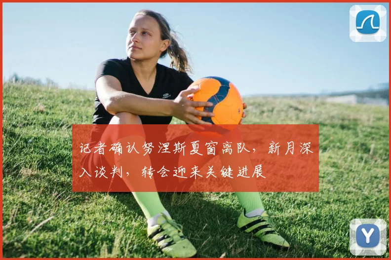 记者确认努涅斯夏窗离队,新月深入谈判,转会迎来关键进展