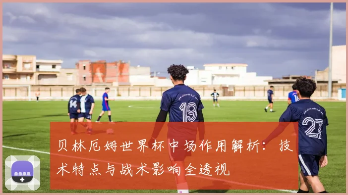 贝林厄姆世界杯中场作用解析：技术特点与战术影响全透视
